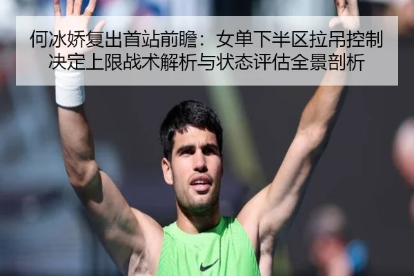 何冰娇复出首站前瞻：女单下半区拉吊控制决定上限战术解析与状态评估全景剖析